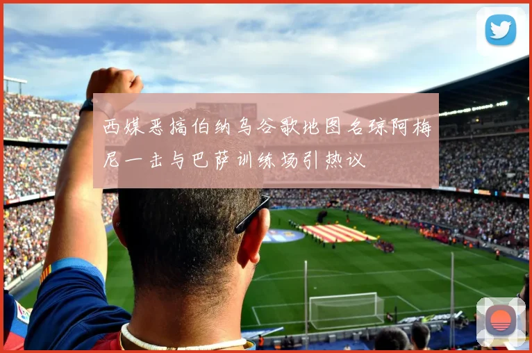 西媒恶搞伯纳乌谷歌地图名琼阿梅尼一击与巴萨训练场引热议