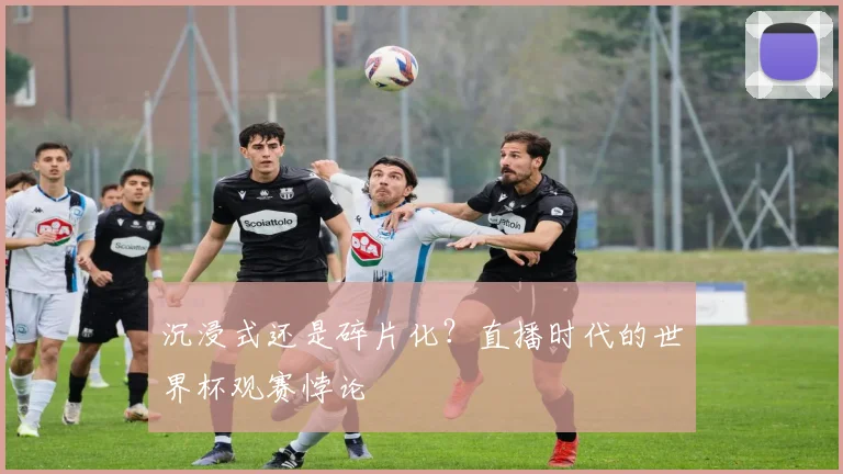 沉浸式还是碎片化？直播时代的世界杯观赛悖论